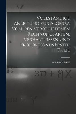 Vollstandige Anleitung zur Algebra von den verschiedenen Rechnungsarten, Verhaltnissen und Proportionen erster theil - Leonhard Euler - cover