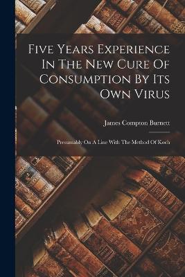 Five Years Experience In The New Cure Of Consumption By Its Own Virus: Presumably On A Line With The Method Of Koch - James Compton Burnett - cover