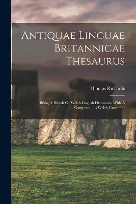 Antiquae Linguae Britannicae Thesaurus: Being A British Or Welsh-english Dictionary With A Compendious Welsh Grammar - Thomas Richards - cover