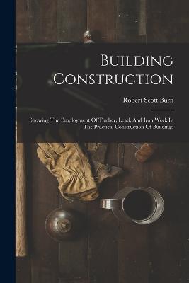 Building Construction: Showing The Employment Of Timber, Lead, And Iron Work In The Practical Construction Of Buildings - Robert Scott Burn - cover