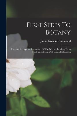 First Steps To Botany: Intended As Popular Illustrations Of The Science, Leading To Its Study As A Branch Of General Education - James Lawson Drummond - cover