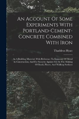 An Account Of Some Experiments With Portland-cement-concrete Combined With Iron: As A Building Material, With Reference To Economy Of Metal In Construction, And For Security Against Fire In The Making Of Roofs, Floors, And Walking Surfaces - Thaddeus Hyatt - cover