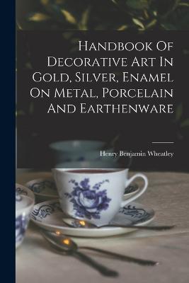 Handbook Of Decorative Art In Gold, Silver, Enamel On Metal, Porcelain And Earthenware - Henry Benjamin Wheatley - cover
