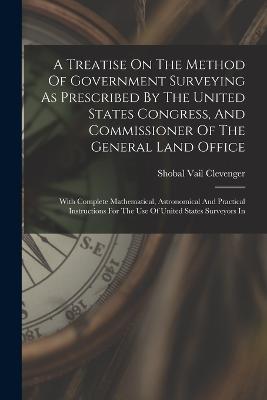 A Treatise On The Method Of Government Surveying As Prescribed By The United States Congress, And Commissioner Of The General Land Office: With Complete Mathematical, Astronomical And Practical Instructions For The Use Of United States Surveyors In - Shobal Vail Clevenger - cover