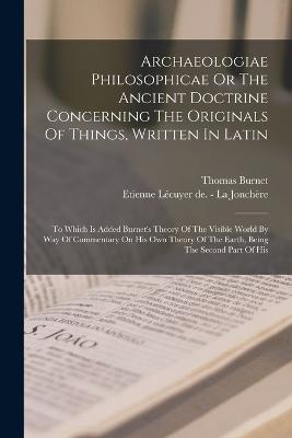 Archaeologiae Philosophicae Or The Ancient Doctrine Concerning The Originals Of Things, Written In Latin: To Which Is Added Burnet's Theory Of The Visible World By Way Of Commentary On His Own Theory Of The Earth, Being The Second Part Of His - Thomas Burnet - cover