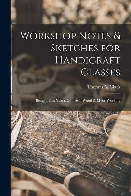 Workshop Notes & Sketches for Handicraft Classes: Being a First Year's Course in Wood & Metal Working - Thomas a Clark - cover