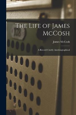 The Life of James McCosh: A Record Chiefly Autobiographical - James McCosh - cover