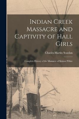 Indian Creek Massacre and Captivity of Hall Girls: Complete History of the Massacre of Sixteen White - Charles Martin Scanlan - cover