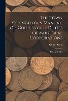 The Town Councillors' Manual, Or, Guide to the Duties of Municipal Corporations: With Appendix - Samuel Stone - cover