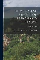 How to Speak French, Or French and France: Facts, Inductions, Practice, a Condensed Simplified - Achille Albites - cover