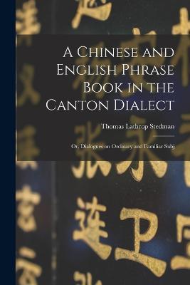 A Chinese and English Phrase Book in the Canton Dialect: Or, Dialogues on Ordinary and Familiar Subj - Thomas Lathrop Stedman - cover