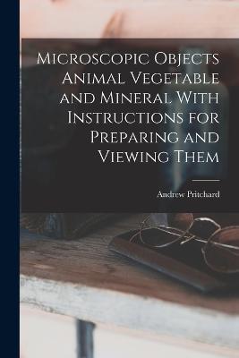 Microscopic Objects Animal Vegetable and Mineral With Instructions for Preparing and Viewing Them - Andrew Pritchard - cover