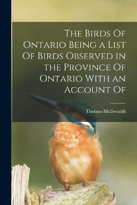 The Birds Of Ontario Being a List Of Birds Observed in the Province Of Ontario With an Account Of - Thomas McIlwraith - cover