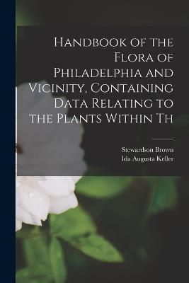 Handbook of the Flora of Philadelphia and Vicinity, Containing Data Relating to the Plants Within Th - Ida Augusta Keller,Stewardson Brown - cover
