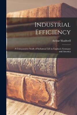Industrial Efficiency: A Comparative Study of Industrial Life in England, Germany and America - Arthur Shadwell - cover