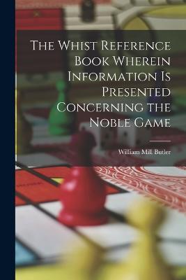 The Whist Reference Book Wherein Information is Presented Concerning the Noble Game - William Mill Butler - cover