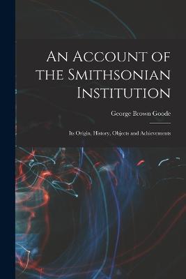An Account of the Smithsonian Institution: Its Origin, History, Objects and Achievements - George Brown Goode - cover