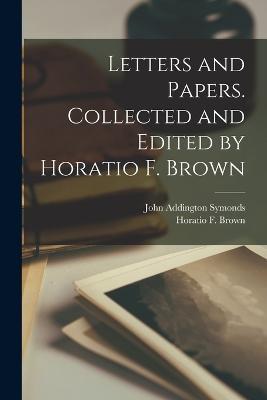 Letters and Papers. Collected and Edited by Horatio F. Brown - John Addington Symonds,Horatio F Brown - cover