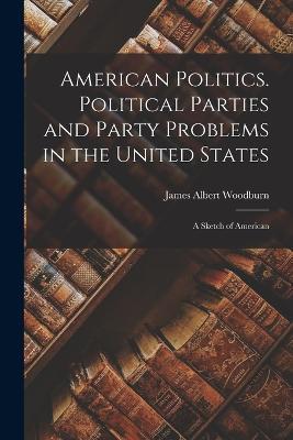 American Politics. Political Parties and Party Problems in the United States; A Sketch of American - James Albert Woodburn - cover