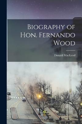 Biography of Hon. Fernando Wood - Donald MacLeod - cover