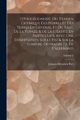 Lithogéognosie, Ou, Examen Chymique Des Pierres Et Des Terres En Général, Et Du Talc, De La Topaze & De La Stéatite En Particulier, Avec Une Dissertation Sur Le Feu & Sur La Lumière. Ouvrages Tr. De L'allemand; Volume 2 - Johann Heinrich Pott - cover