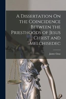 A Dissertation On the Coincidence Between the Priesthoods of Jesus Christ and Melchisedec - James Gray - cover