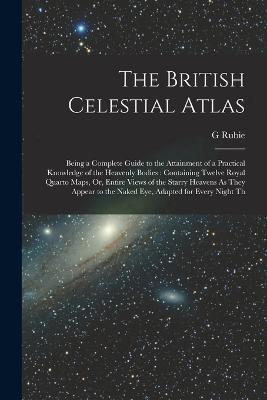 The British Celestial Atlas: Being a Complete Guide to the Attainment of a Practical Knowledge of the Heavenly Bodies: Containing Twelve Royal Quarto Maps, Or, Entire Views of the Starry Heavens As They Appear to the Naked Eye, Adapted for Every Night Th - G Rubie - cover