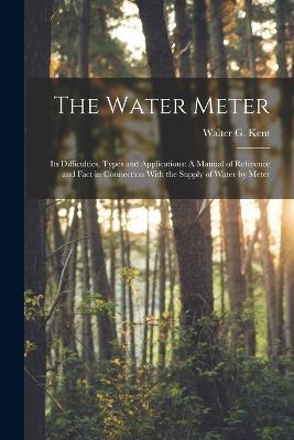 The Water Meter: Its Difficulties, Types and Applications: A Manual of Reference and Fact in Connection With the Supply of Water by Meter - Walter G Kent - cover