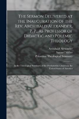 The Sermon Delivered at the Inauguration of the Rev. Archibald Alexander, P. P., As Professor of Didactic and Polemic Theology: In the Theological Seminary of the Presbyterian Church in the United States of America - Samuel Miller,Archibald Alexander - cover