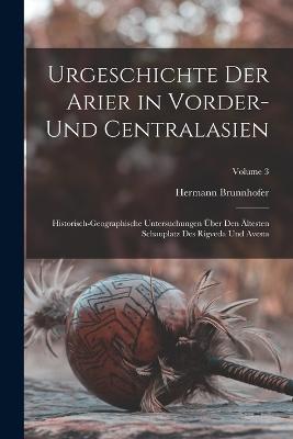 Urgeschichte Der Arier in Vorder- Und Centralasien: Historisch-Geographische Untersuchungen UEber Den AEltesten Schauplatz Des Rigveda Und Avesta; Volume 3 - Hermann Brunnhofer - cover
