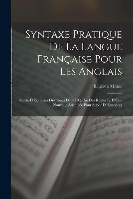 Syntaxe Pratique De La Langue Francaise Pour Les Anglais: Suivie D'Exercises Distribues Dans L'Ordre Des Regles Et D'Une Nouvelle Arrangee Pour Servir D' Exercices - Baptiste Meras - cover