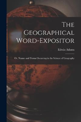 The Geographical Word-Expositor: Or, Names and Terms Occurring in the Science of Geography - Edwin Adams - cover
