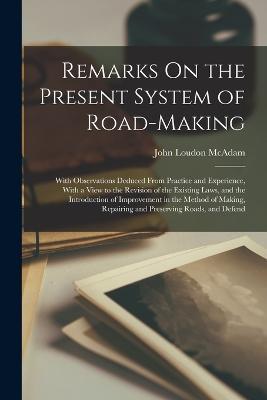 Remarks On the Present System of Road-Making; With Observations Deduced From Practice and Experience, With a View to the Revision of the Existing Laws, and the Introduction of Improvement in the Method of Making, Repairing and Preserving Roads, and Defend - John Loudon McAdam - cover