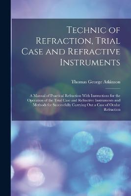 Technic of Refraction, Trial Case and Refractive Instruments: A Manual of Practical Refraction With Instructions for the Operation of the Trial Case and Refractive Instruments and Methods for Successfully Carrying Out a Case of Ocular Refraction - Thomas George Atkinson - cover