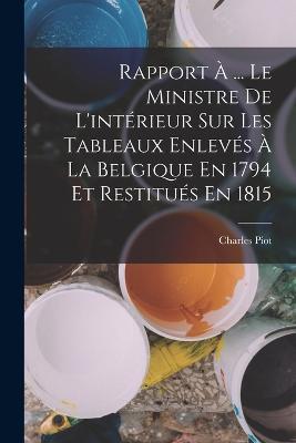 Rapport À ... Le Ministre De L'intérieur Sur Les Tableaux Enlevés À La Belgique En 1794 Et Restitués En 1815 - Charles Piot - cover
