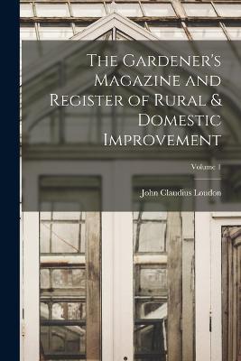 The Gardener's Magazine and Register of Rural & Domestic Improvement; Volume 1 - John Claudius Loudon - cover