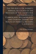 The Pipe-Rolls, Or, Sheriff's Annual Accounts of the Revenues of the Crown for the Counties of Cumberland, Westmorland, and Durham, During the Reigns of Henry Ii., Richard I., and John