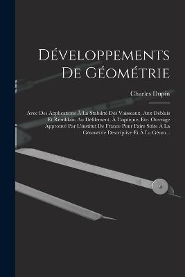 Developpements De Geometrie: Avec Des Applications A La Stabilite Des Vaisseaux, Aux Deblais Et Remblais, Au Defilement, A L'optique, Etc. Ouvrage Approuve Par L'institut De France Pour Faire Suite A La Geometrie Descriptive Et A La Geom... - Charles Dupin - cover