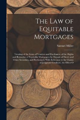 The Law of Equitable Mortgages: Treating of the Liens of Vendors and Purchasers, of the Rights and Remedies of Equitable Mortgagees by Deposit of Deeds and Other Securities, and Particularly With Reference to the Claims of Judgment Creditors, the Effect O - Samuel Miller - cover