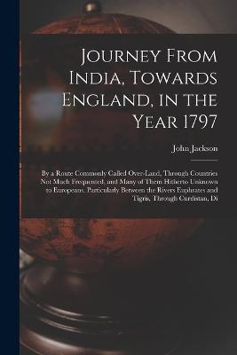 Journey From India, Towards England, in the Year 1797: By a Route Commonly Called Over-Land, Through Countries Not Much Frequented, and Many of Them Hitherto Unknown to Europeans, Particularly Between the Rivers Euphrates and Tigris, Through Curdistan, Di - John Jackson - cover