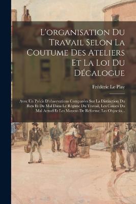 L'organisation Du Travail Selon La Coutume Des Ateliers Et La Loi Du Decalogue: Avec Un Precis D'observations Comparees Sur La Distinction Du Bien Et Du Mal Dans Le Regime Du Travail, Les Causes Du Mal Actuel Et Les Moyens De Reforme, Les Objectio... - Frederic Le Play - cover