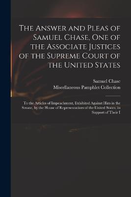 The Answer and Pleas of Samuel Chase, One of the Associate Justices of the Supreme Court of the United States: To the Articles of Impeachment, Exhibited Against Him in the Senate, by the House of Representatives of the United States, in Support of Their I - Samuel Chase,Miscellaneous Pamphlet Collection - cover