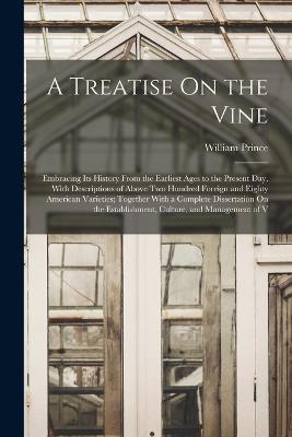 A Treatise On the Vine: Embracing Its History From the Earliest Ages to the Present Day, With Descriptions of Above Two Hundred Foreign and Eighty American Varieties; Together With a Complete Dissertation On the Establishment, Culture, and Management of V - William Prince - cover