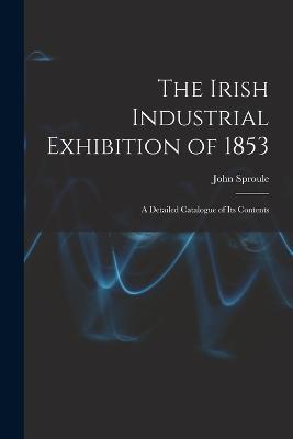 The Irish Industrial Exhibition of 1853: A Detailed Catalogue of Its Contents - John Sproule - cover