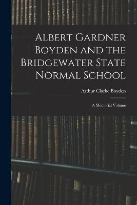 Albert Gardner Boyden and the Bridgewater State Normal School: A Memorial Volume - Arthur Clarke Boyden - cover