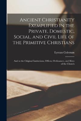 Ancient Christianity Exemplified in the Private, Domestic, Social, and Civil Life of the Primitive Christians: And in the Original Institutions, Offices, Ordinances, and Rites of the Church - Lyman Coleman - cover