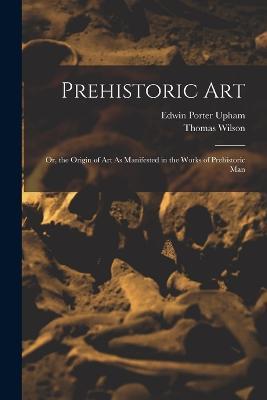 Prehistoric Art; Or, the Origin of Art As Manifested in the Works of Prehistoric Man - Thomas Wilson,Edwin Porter Upham - cover