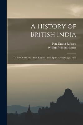 A History of British India: To the Overthrow of the English in the Spice Archipelago [1623 - William Wilson Hunter,Paul Ernest Roberts - cover