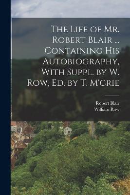 The Life of Mr. Robert Blair ... Containing His Autobiography, With Suppl. by W. Row, Ed. by T. M'crie - Robert Blair,William Row - cover