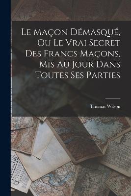 Le Macon Demasque, Ou Le Vrai Secret Des Francs Macons, Mis Au Jour Dans Toutes Ses Parties - Thomas Wilson - cover